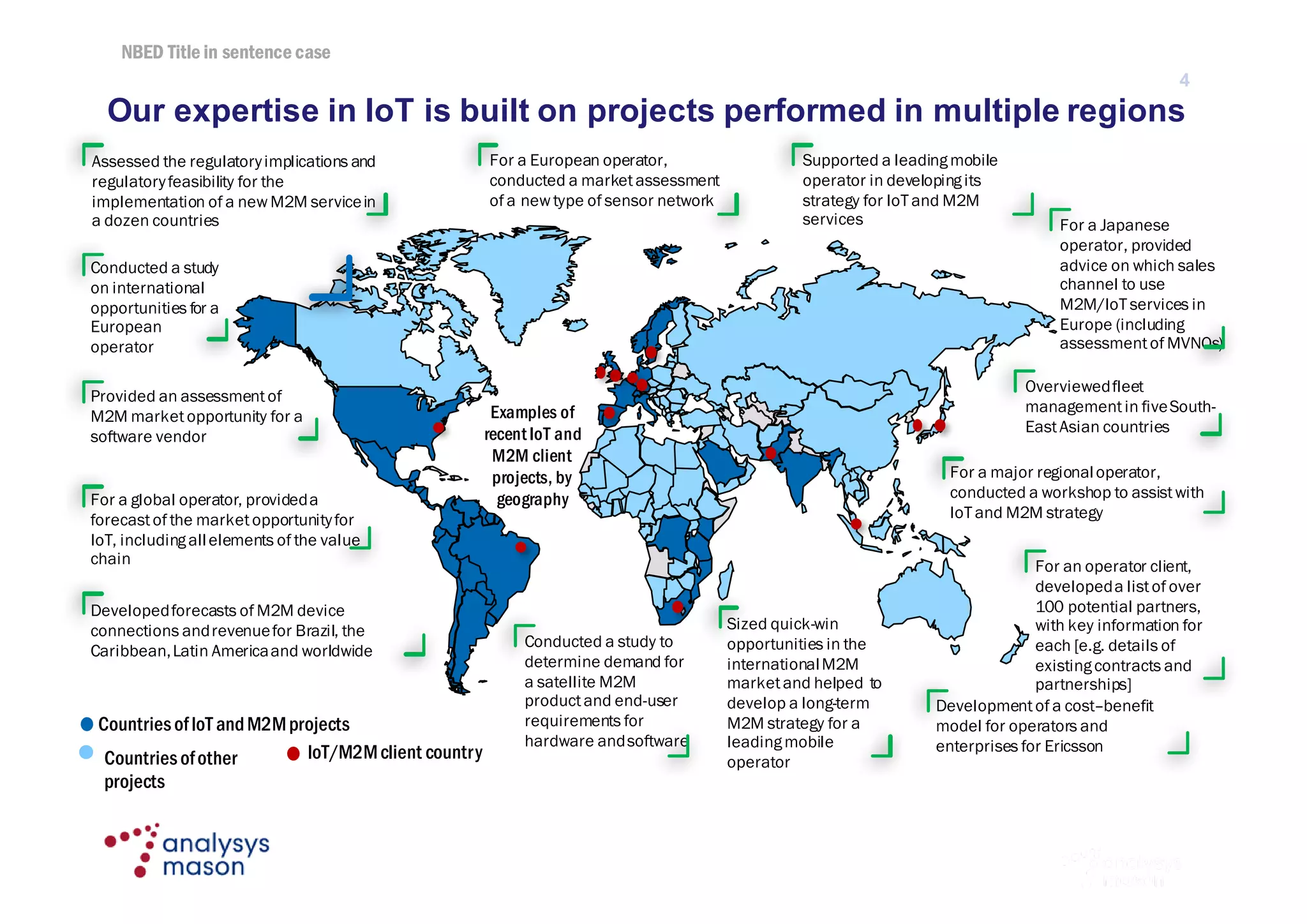 NBED Title in sentence case
© Analysys Mason Limited 2016
Our expertise in IoT is built on projects performed in multiple regions
4
Examples of
recentIoT and
M2M client
projects, by
geography
Assessed the regulatoryimplications and
regulatoryfeasibility for the
implementation of a new M2M servicein
a dozen countries
Conducted a study
on international
opportunities for a
European
operator
Provided an assessmentof
M2M marketopportunity for a
software vendor
For a global operator, provideda
forecastof the marketopportunityfor
IoT, includingallelements of the value
chain
Developedforecasts of M2M device
connections andrevenuefor Brazil, the
Caribbean,Latin Americaand worldwide
Conducted a study to
determine demand for
a satellite M2M
productand end-user
requirements for
hardware andsoftware
Developmentof a cost–benefit
model for operators and
enterprises for Ericsson
Sized quick-win
opportunities in the
internationalM2M
marketand helped to
develop a long-term
M2M strategy for a
leadingmobile
operator
Supported a leadingmobile
operator in developingits
strategy for IoT and M2M
services
For a European operator,
conducted a marketassessment
of a new type of sensor network
Overviewedfleet
managementin fiveSouth-
EastAsian countries
For a Japanese
operator, provided
advice on which sales
channel to use
M2M/IoT services in
Europe (including
assessmentof MVNOs)
For a major regionaloperator,
conducted a workshop to assistwith
IoT and M2M strategy
For an operator client,
developeda listof over
100 potential partners,
with key information for
each [e.g. details of
existingcontracts and
partnerships]
CountriesofIoT andM2Mprojects
Countriesofother
projects
IoT/M2Mclient country
 