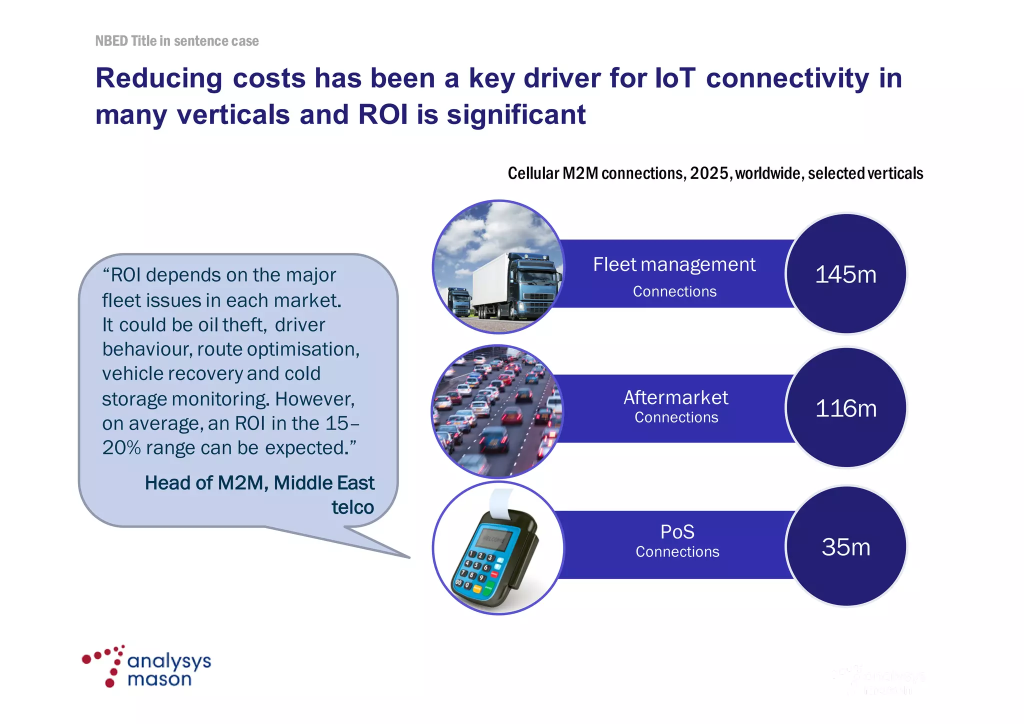 NBED Title in sentence case
© Analysys Mason Limited 2016
Reducing costs has been a key driver for IoT connectivity in
many verticals and ROI is significant
8
Cellular M2M connections, 2025,worldwide, selectedverticals
Smart transportation
Aftermarket
Connections
PoS
Connections
Fleet management
Connections
145m
116m
35m
“ROI depends on the major
fleet issues in each market.
It could be oil theft, driver
behaviour, route optimisation,
vehicle recovery and cold
storage monitoring. However,
on average, an ROI in the 15–
20% range can be expected.”
Head of M2M, Middle East
telco
 