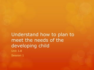 Understand how to plan to
meet the needs of the
developing child
Unit 3.8
Session 1
 