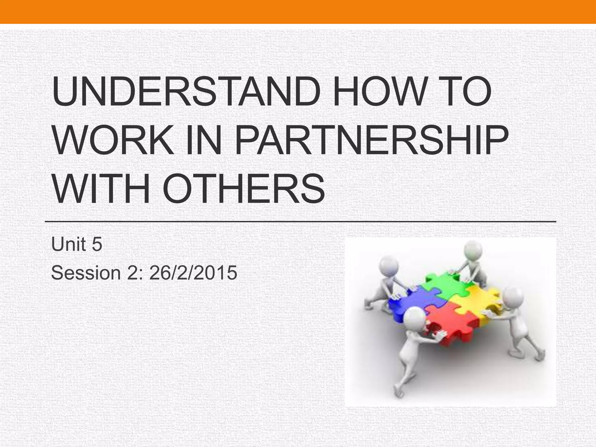 UNDERSTAND HOW TO
WORK IN PARTNERSHIP
WITH OTHERS
Unit 5
Session 2: 26/2/2015
 