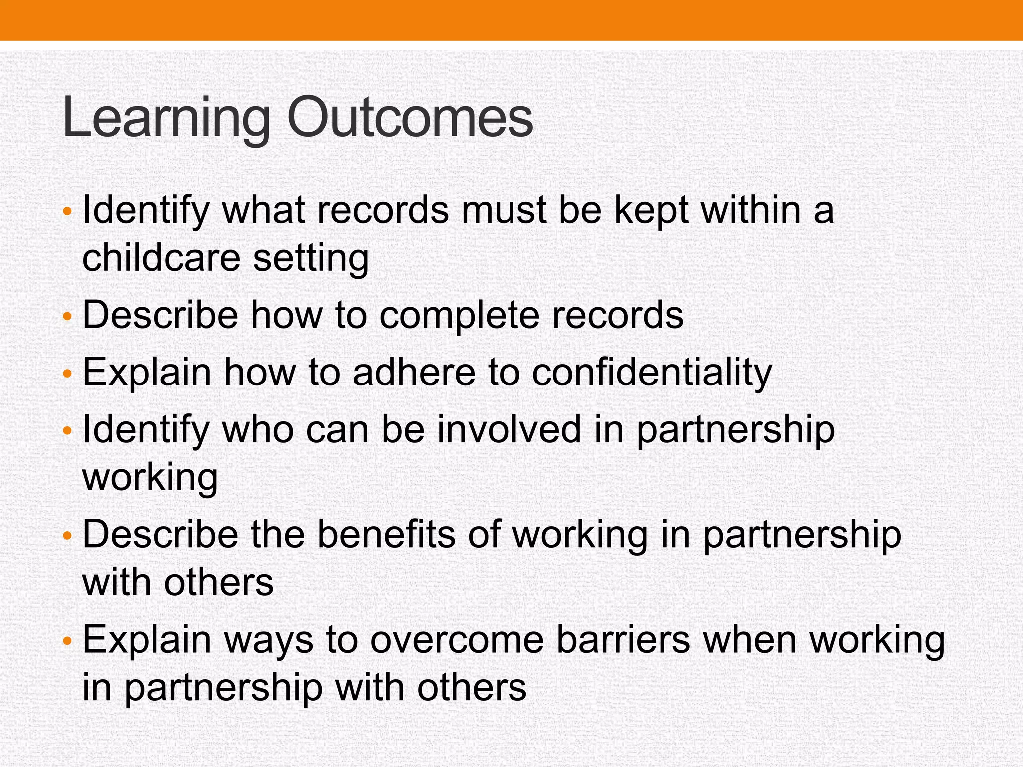 Learning Outcomes
• Identify what records must be kept within a
childcare setting
• Describe how to complete records
• Explain how to adhere to confidentiality
• Identify who can be involved in partnership
working
• Describe the benefits of working in partnership
with others
• Explain ways to overcome barriers when working
in partnership with others
 