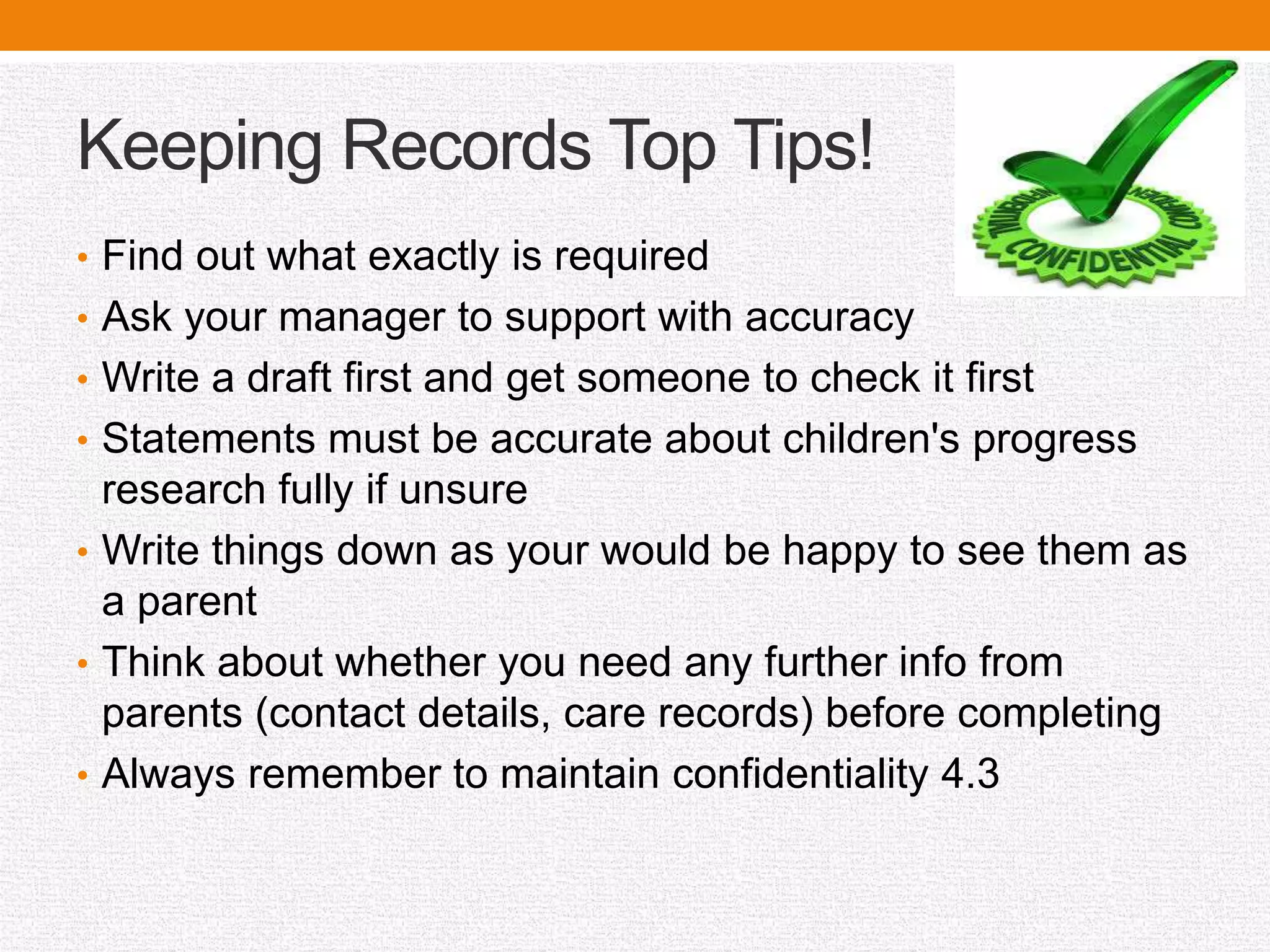 Keeping Records Top Tips!
• Find out what exactly is required
• Ask your manager to support with accuracy
• Write a draft first and get someone to check it first
• Statements must be accurate about children's progress
research fully if unsure
• Write things down as your would be happy to see them as
a parent
• Think about whether you need any further info from
parents (contact details, care records) before completing
• Always remember to maintain confidentiality 4.3
 