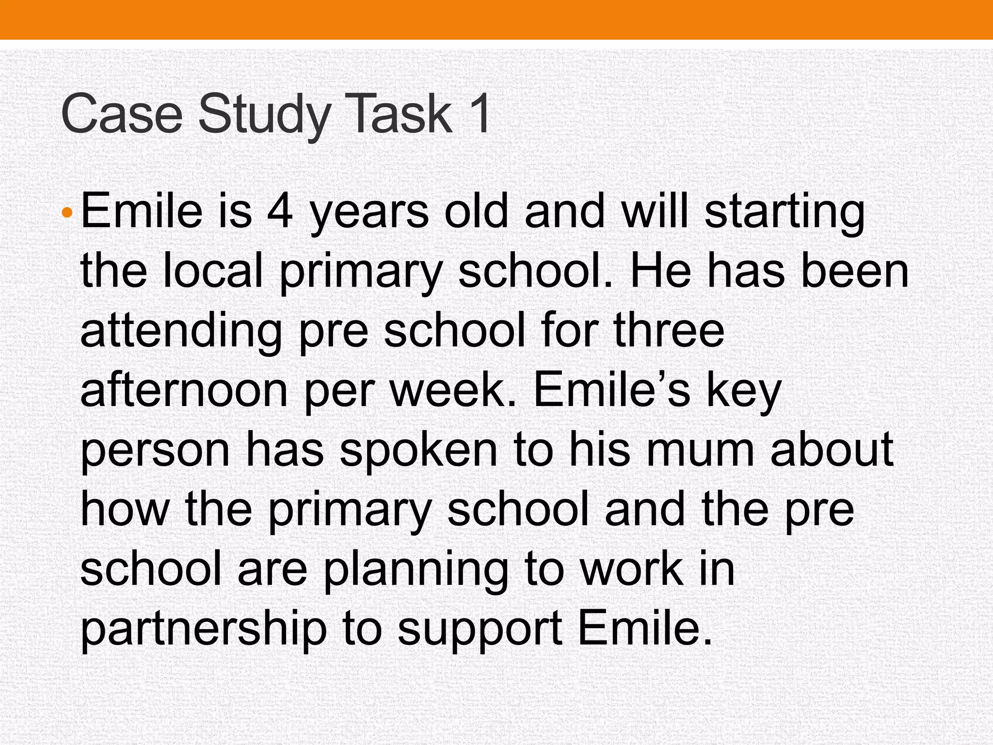 Case Study Task 1
•Emile is 4 years old and will starting
the local primary school. He has been
attending pre school for three
afternoon per week. Emile’s key
person has spoken to his mum about
how the primary school and the pre
school are planning to work in
partnership to support Emile.
 