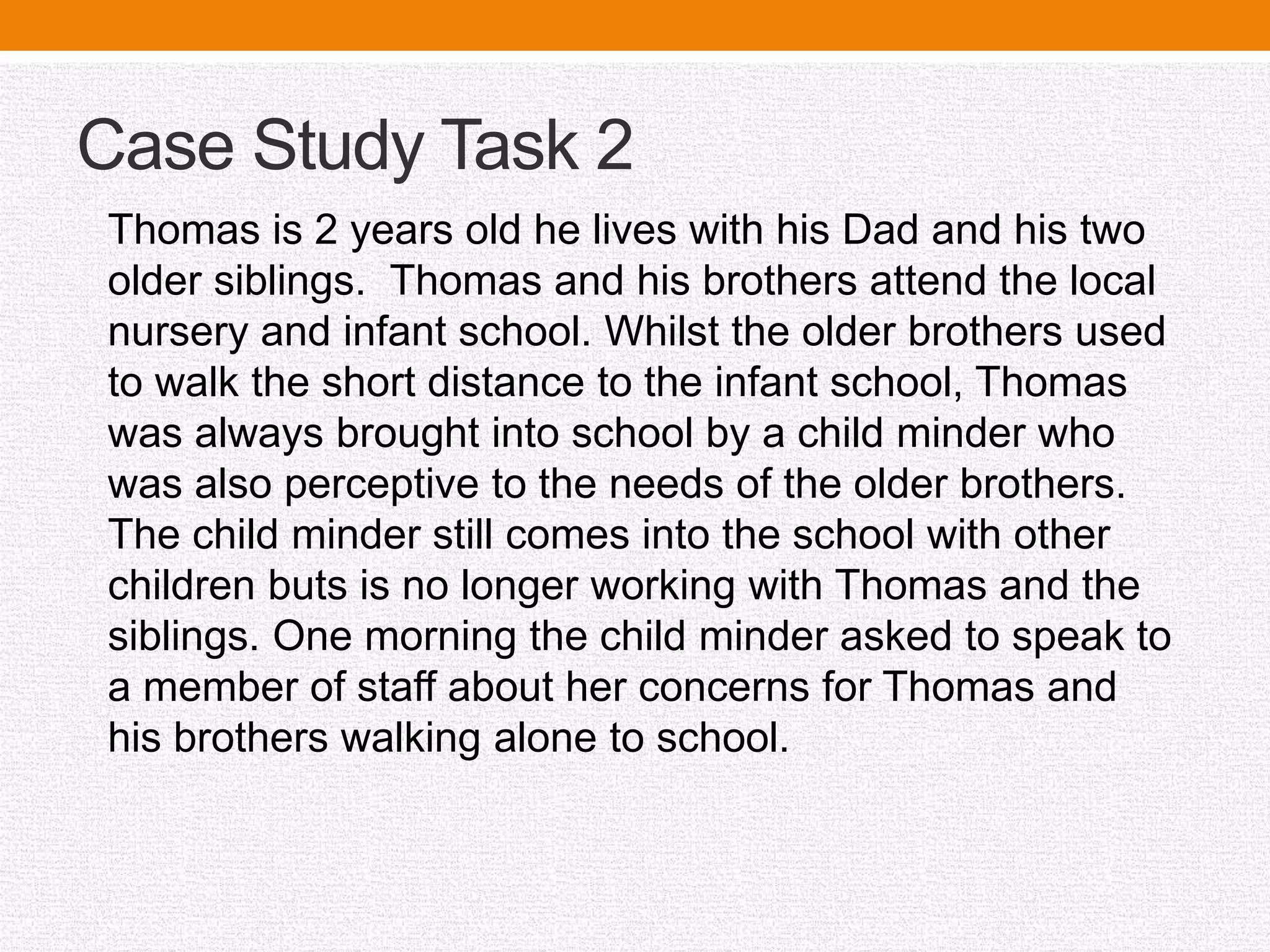 Case Study Task 2
Thomas is 2 years old he lives with his Dad and his two
older siblings. Thomas and his brothers attend the local
nursery and infant school. Whilst the older brothers used
to walk the short distance to the infant school, Thomas
was always brought into school by a child minder who
was also perceptive to the needs of the older brothers.
The child minder still comes into the school with other
children buts is no longer working with Thomas and the
siblings. One morning the child minder asked to speak to
a member of staff about her concerns for Thomas and
his brothers walking alone to school.
 