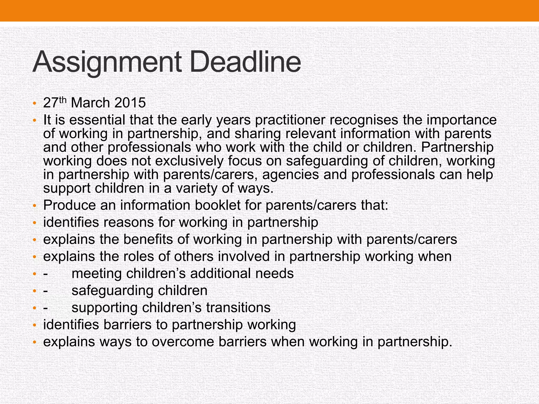 Assignment Deadline
• 27th March 2015
• It is essential that the early years practitioner recognises the importance
of working in partnership, and sharing relevant information with parents
and other professionals who work with the child or children. Partnership
working does not exclusively focus on safeguarding of children, working
in partnership with parents/carers, agencies and professionals can help
support children in a variety of ways.
• Produce an information booklet for parents/carers that:
• identifies reasons for working in partnership
• explains the benefits of working in partnership with parents/carers
• explains the roles of others involved in partnership working when
• - meeting children’s additional needs
• - safeguarding children
• - supporting children’s transitions
• identifies barriers to partnership working
• explains ways to overcome barriers when working in partnership.
 