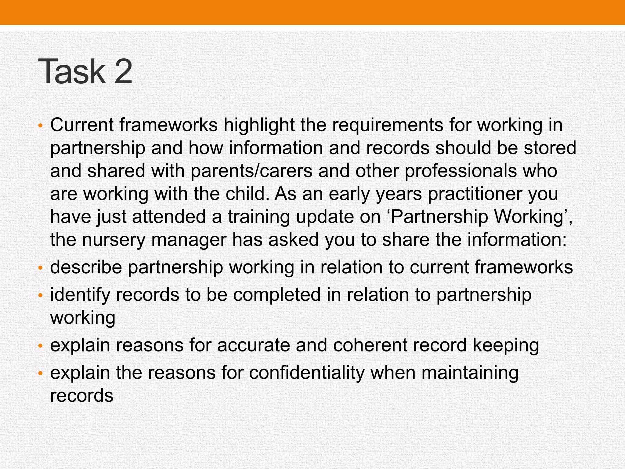 Task 2
• Current frameworks highlight the requirements for working in
partnership and how information and records should be stored
and shared with parents/carers and other professionals who
are working with the child. As an early years practitioner you
have just attended a training update on ‘Partnership Working’,
the nursery manager has asked you to share the information:
• describe partnership working in relation to current frameworks
• identify records to be completed in relation to partnership
working
• explain reasons for accurate and coherent record keeping
• explain the reasons for confidentiality when maintaining
records
 