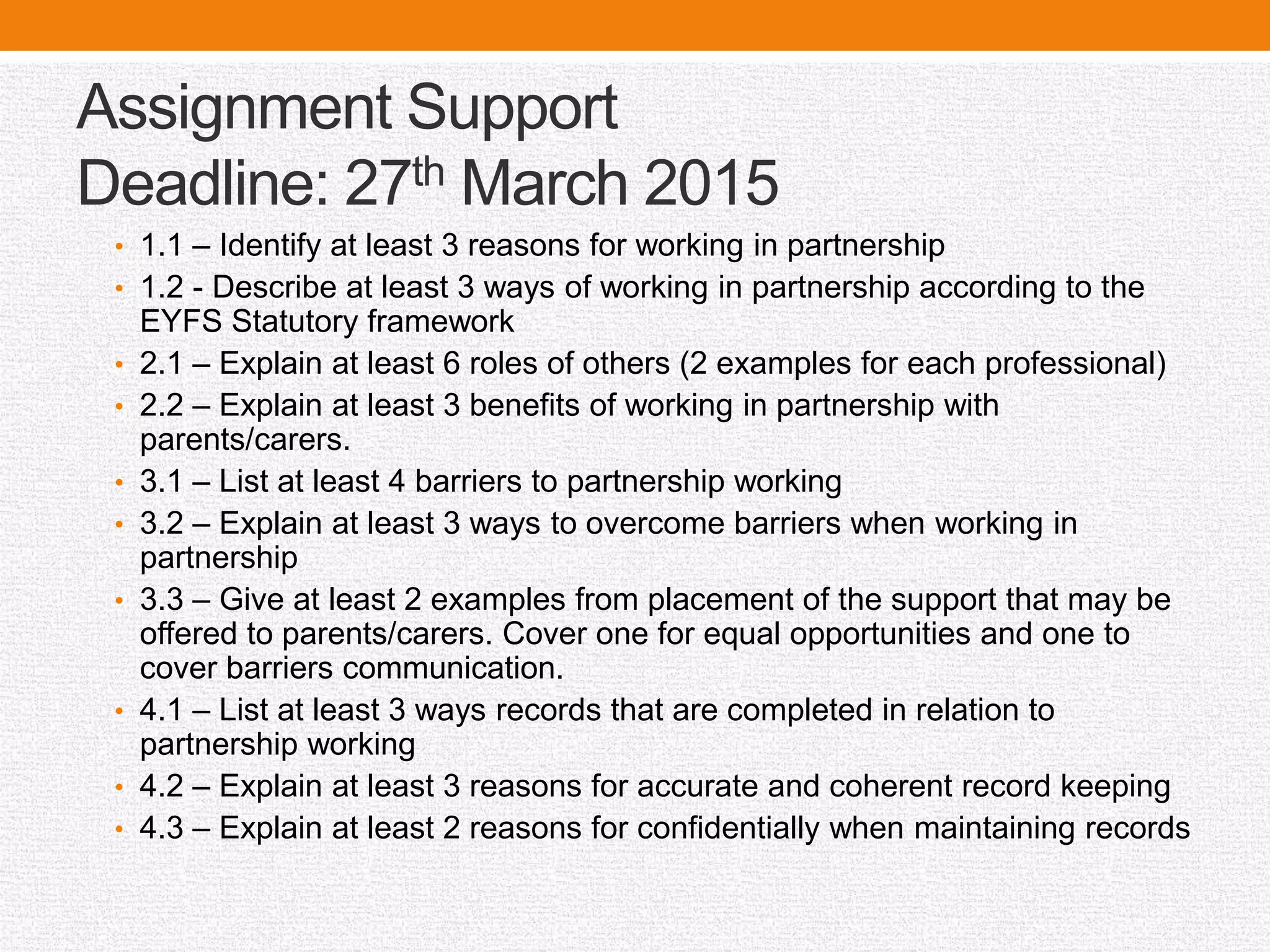 Assignment Support
Deadline: 27th March 2015
• 1.1 – Identify at least 3 reasons for working in partnership
• 1.2 - Describe at least 3 ways of working in partnership according to the
EYFS Statutory framework
• 2.1 – Explain at least 6 roles of others (2 examples for each professional)
• 2.2 – Explain at least 3 benefits of working in partnership with
parents/carers.
• 3.1 – List at least 4 barriers to partnership working
• 3.2 – Explain at least 3 ways to overcome barriers when working in
partnership
• 3.3 – Give at least 2 examples from placement of the support that may be
offered to parents/carers. Cover one for equal opportunities and one to
cover barriers communication.
• 4.1 – List at least 3 ways records that are completed in relation to
partnership working
• 4.2 – Explain at least 3 reasons for accurate and coherent record keeping
• 4.3 – Explain at least 2 reasons for confidentially when maintaining records
 