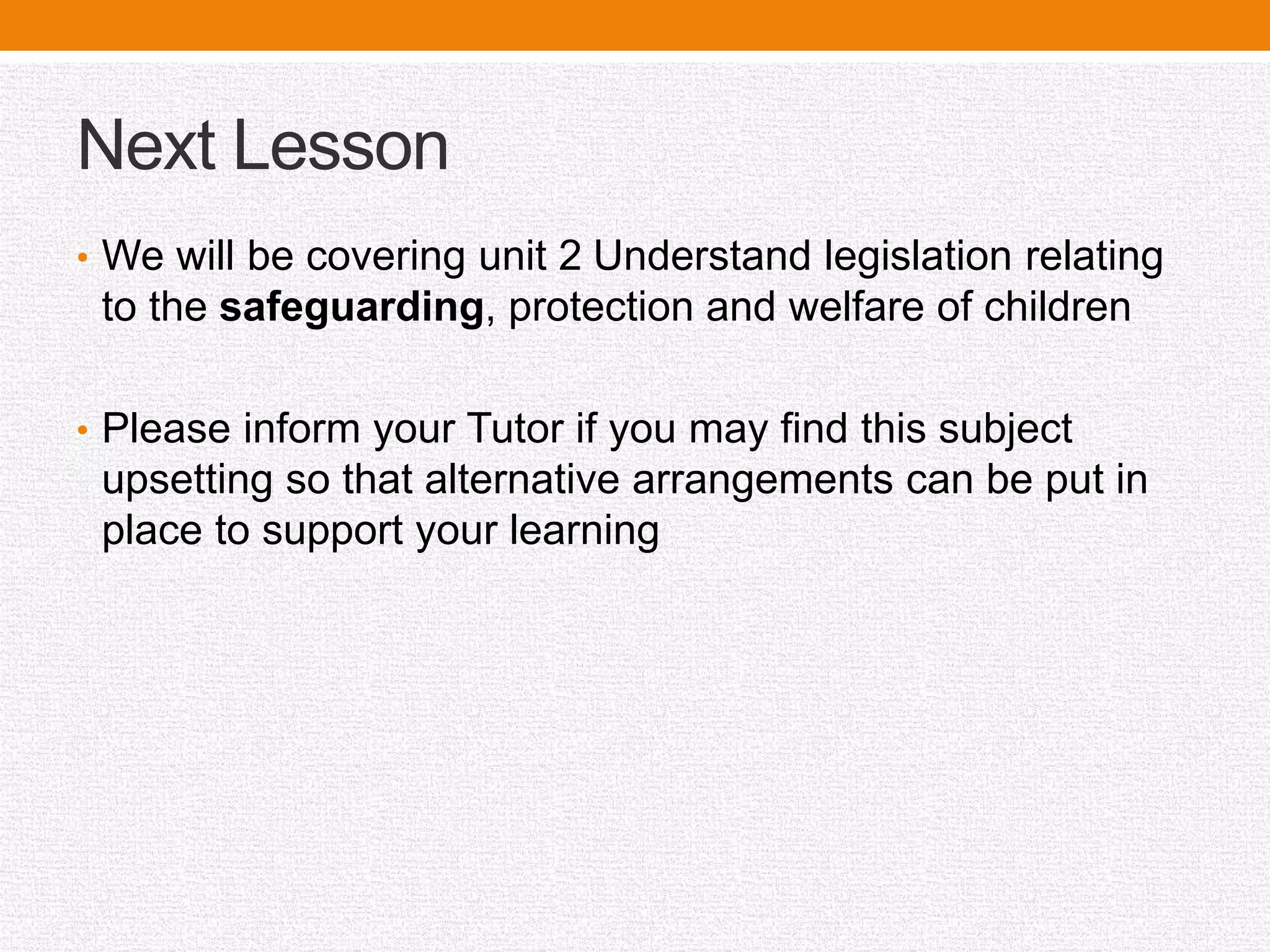 Next Lesson
• We will be covering unit 2 Understand legislation relating
to the safeguarding, protection and welfare of children
• Please inform your Tutor if you may find this subject
upsetting so that alternative arrangements can be put in
place to support your learning
 