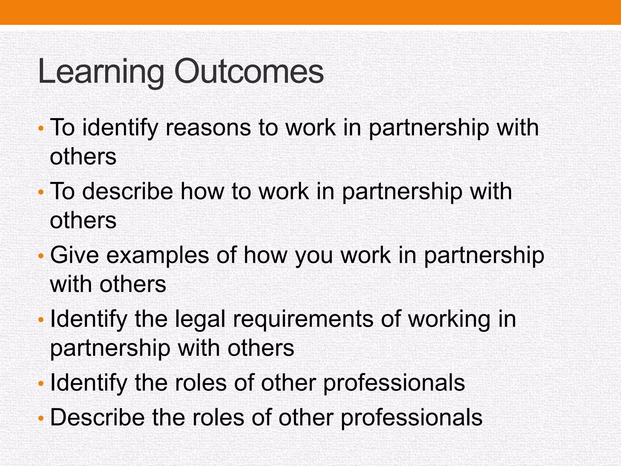 Learning Outcomes
• To identify reasons to work in partnership with
others
• To describe how to work in partnership with
others
• Give examples of how you work in partnership
with others
• Identify the legal requirements of working in
partnership with others
• Identify the roles of other professionals
• Describe the roles of other professionals
 