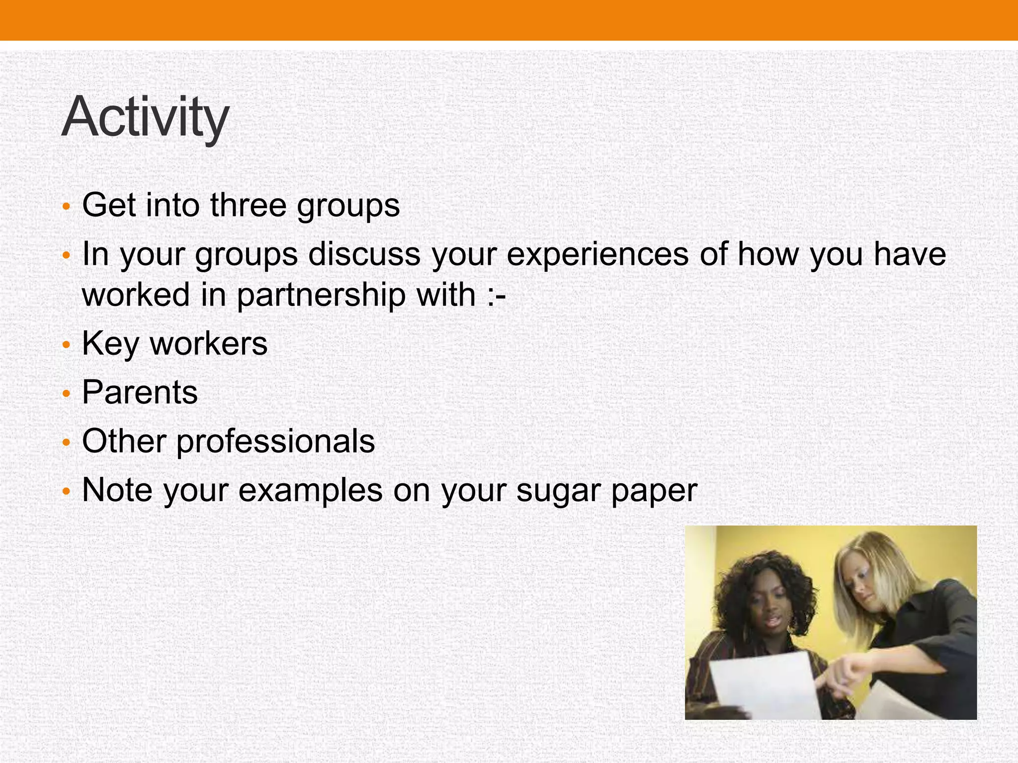 Activity
• Get into three groups
• In your groups discuss your experiences of how you have
worked in partnership with :-
• Key workers
• Parents
• Other professionals
• Note your examples on your sugar paper
 
