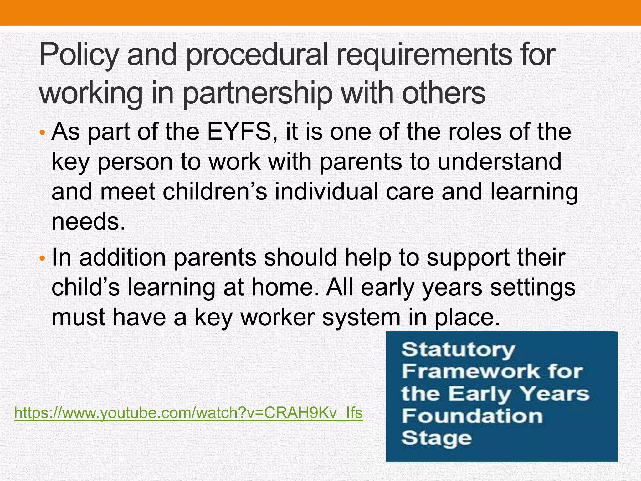 Policy and procedural requirements for
working in partnership with others
• As part of the EYFS, it is one of the roles of the
key person to work with parents to understand
and meet children’s individual care and learning
needs.
• In addition parents should help to support their
child’s learning at home. All early years settings
must have a key worker system in place.
https://www.youtube.com/watch?v=CRAH9Kv_Ifs
 