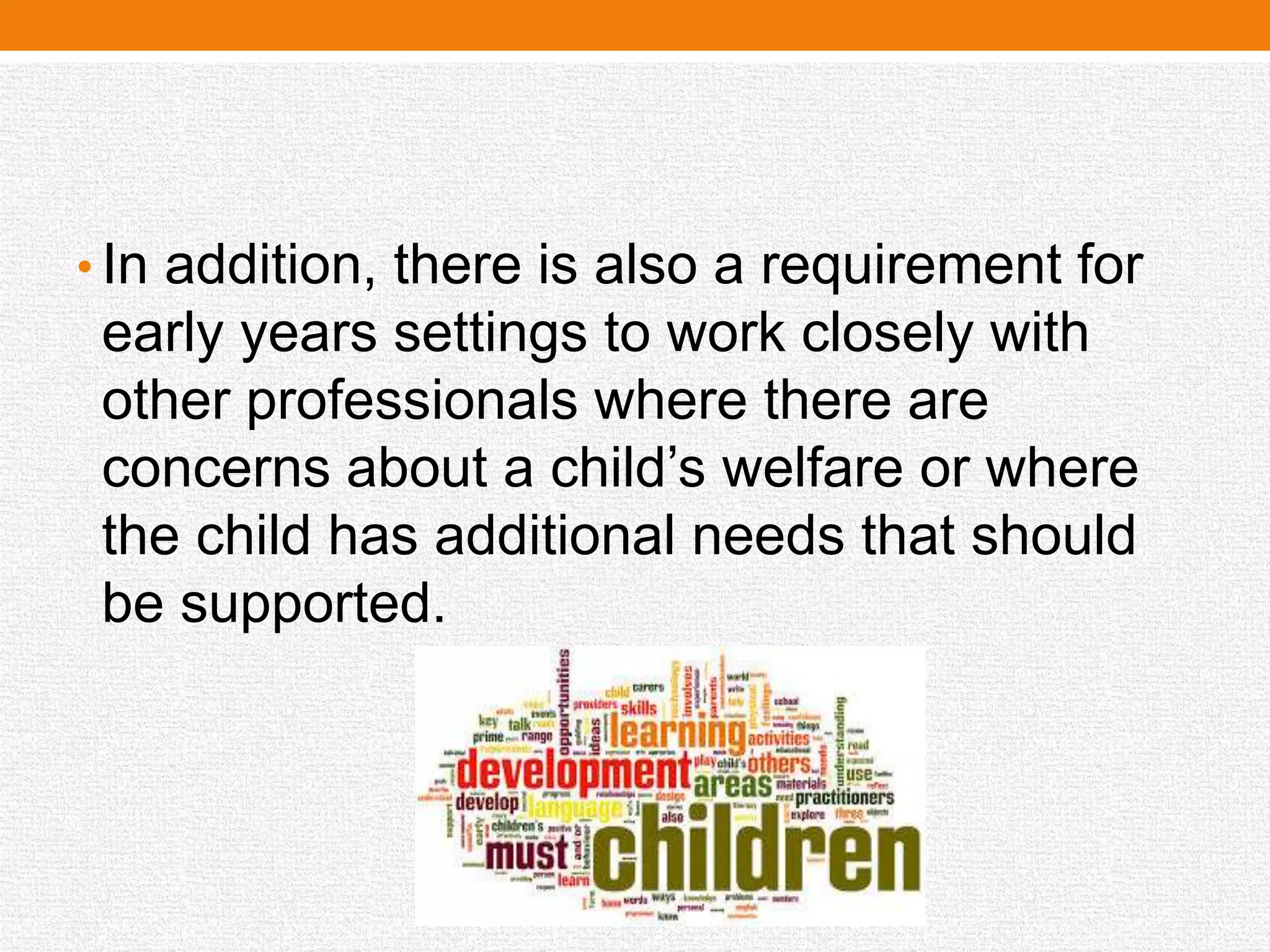 • In addition, there is also a requirement for
early years settings to work closely with
other professionals where there are
concerns about a child’s welfare or where
the child has additional needs that should
be supported.
 