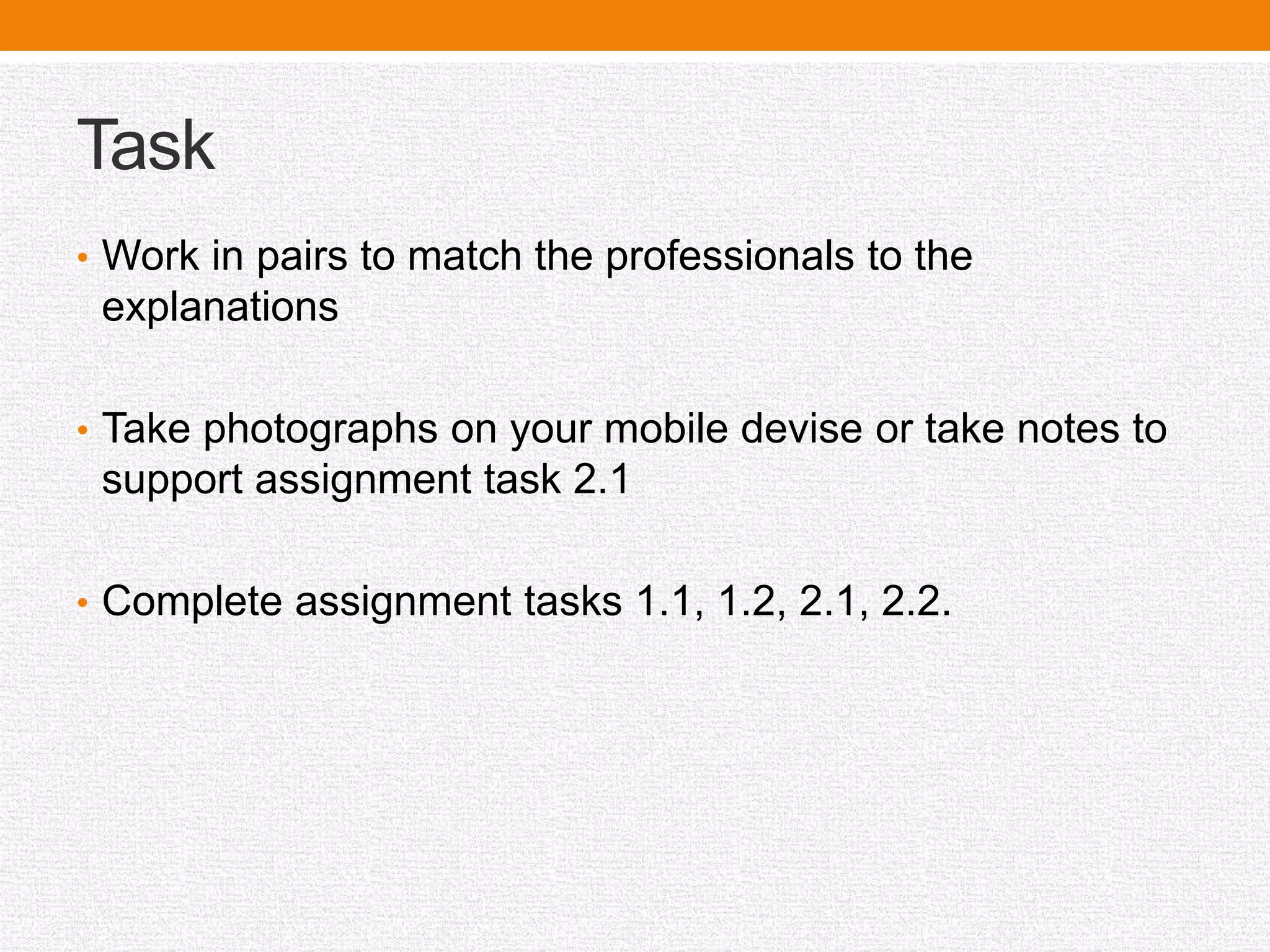 Task
• Work in pairs to match the professionals to the
explanations
• Take photographs on your mobile devise or take notes to
support assignment task 2.1
• Complete assignment tasks 1.1, 1.2, 2.1, 2.2.
 
