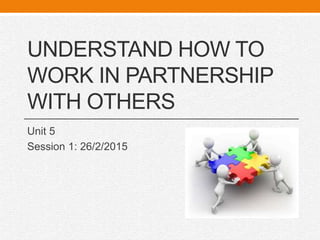 UNDERSTAND HOW TO
WORK IN PARTNERSHIP
WITH OTHERS
Unit 5
Session 1: 26/2/2015
 