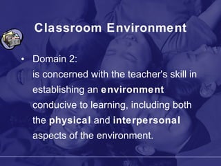 Classroom Environment Domain 2: is concerned with the teacher's skill in establishing an  environment  conducive to learning, including both the  physical  and  interpersonal  aspects of the environment. 