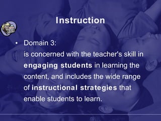 Instruction Domain 3: is concerned with the teacher's skill in  engaging students  in learning the content, and includes the wide range of  instructional strategies  that enable students to learn. 