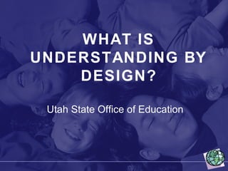 WHAT IS UNDERSTANDING BY DESIGN? Utah State Office of Education 