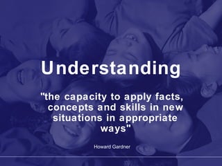 Understanding "the capacity to apply facts, concepts and skills in new situations in appropriate ways" Howard Gardner 