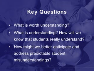 Key Questions What is worth understanding? What is understanding? How will we know that students really understand? How might we better anticipate and address predictable student misunderstandings? 