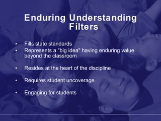Enduring Understanding Filters Fills state standards Represents a "big idea" having enduring value beyond the classroom Resides at the heart of the discipline Requires student uncoverage Engaging for students 