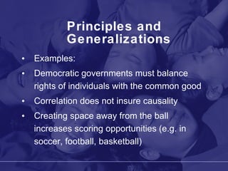 Principles and Generalizations Examples: Democratic governments must balance rights of individuals with the common good Correlation does not insure causality Creating space away from the ball increases scoring opportunities (e.g. in soccer, football, basketball) 