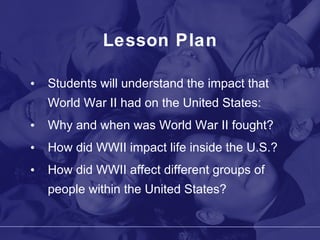Lesson Plan Students will understand the impact that World War II had on the United States: Why and when was World War II fought? How did WWII impact life inside the U.S.? How did WWII affect different groups of people within the United States? 
