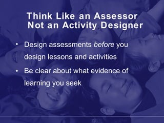 Think Like an Assessor Not an Activity Designer Design assessments  before  you design lessons and activities Be clear about what evidence of learning you seek 