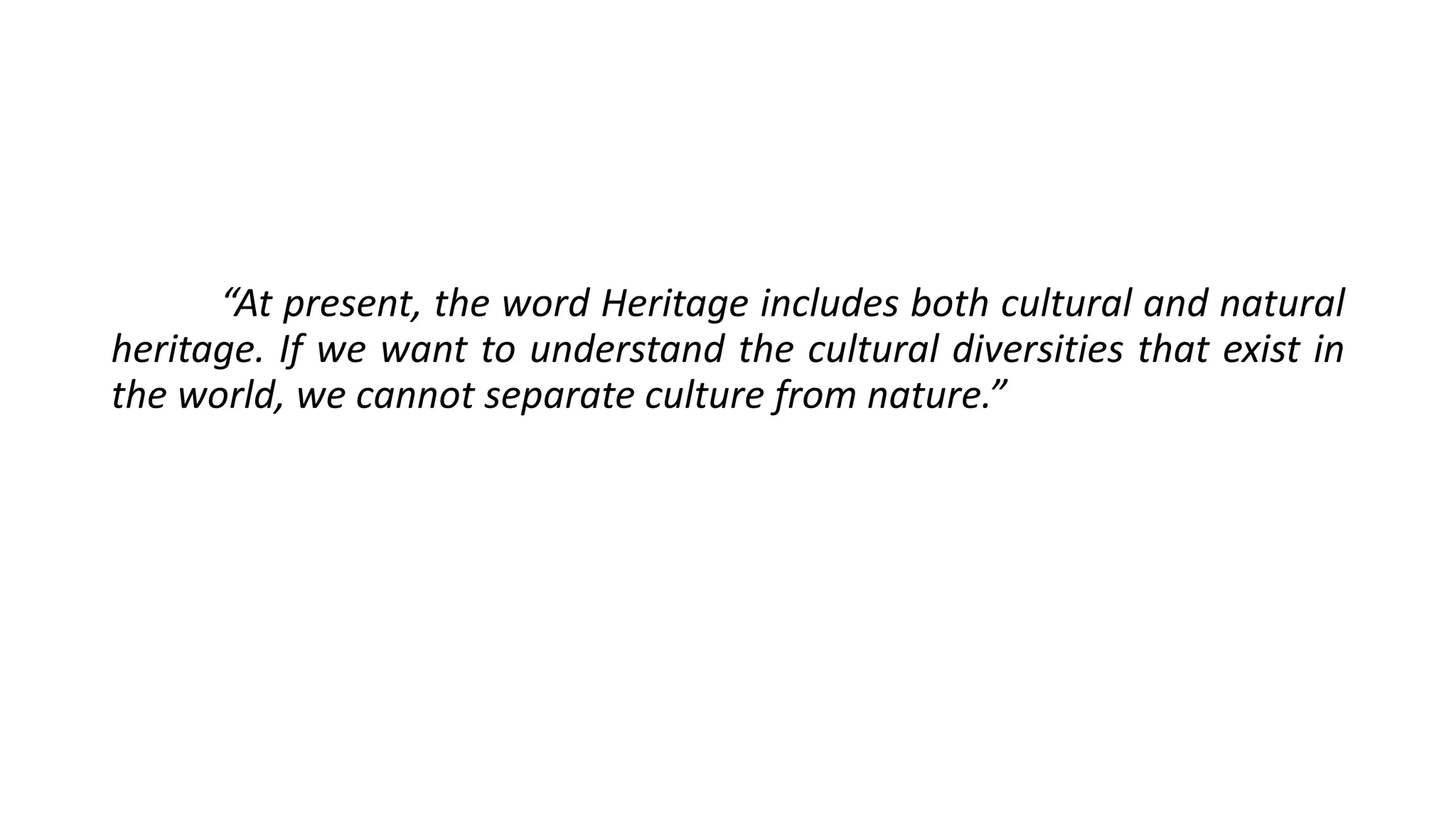 “At present, the word Heritage includes both cultural and natural 
heritage. If we want to understand the cultural diversities that exist in 
the world, we cannot separate culture from nature.” 
 