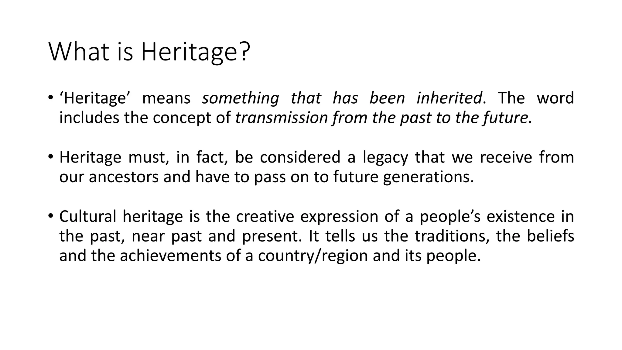 What is Heritage? 
• ‘Heritage’ means something that has been inherited. The word 
includes the concept of transmission from the past to the future. 
• Heritage must, in fact, be considered a legacy that we receive from 
our ancestors and have to pass on to future generations. 
• Cultural heritage is the creative expression of a people’s existence in 
the past, near past and present. It tells us the traditions, the beliefs 
and the achievements of a country/region and its people. 
 