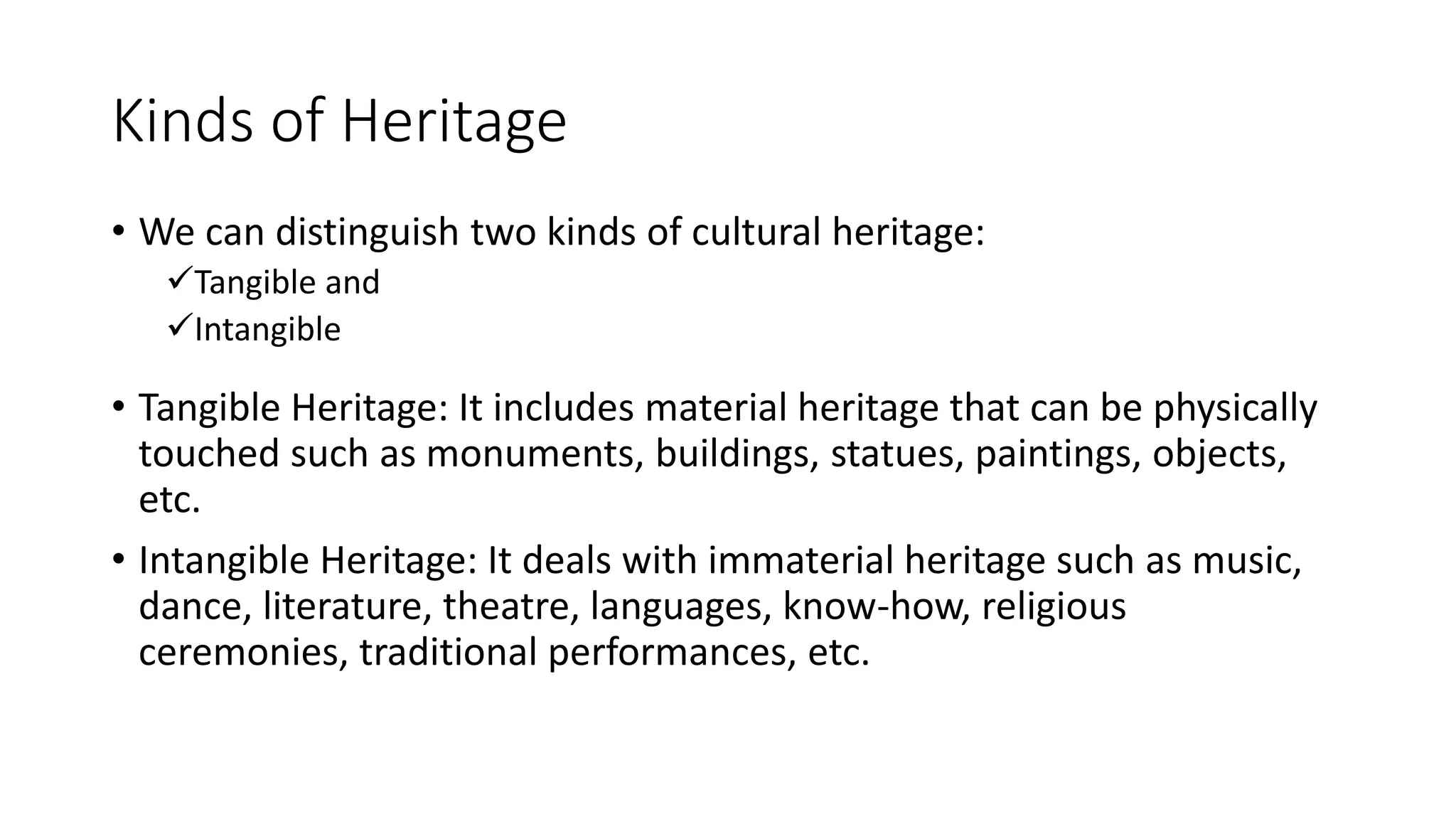 Kinds of Heritage 
• We can distinguish two kinds of cultural heritage: 
Tangible and 
Intangible 
• Tangible Heritage: It includes material heritage that can be physically 
touched such as monuments, buildings, statues, paintings, objects, 
etc. 
• Intangible Heritage: It deals with immaterial heritage such as music, 
dance, literature, theatre, languages, know-how, religious 
ceremonies, traditional performances, etc. 
 