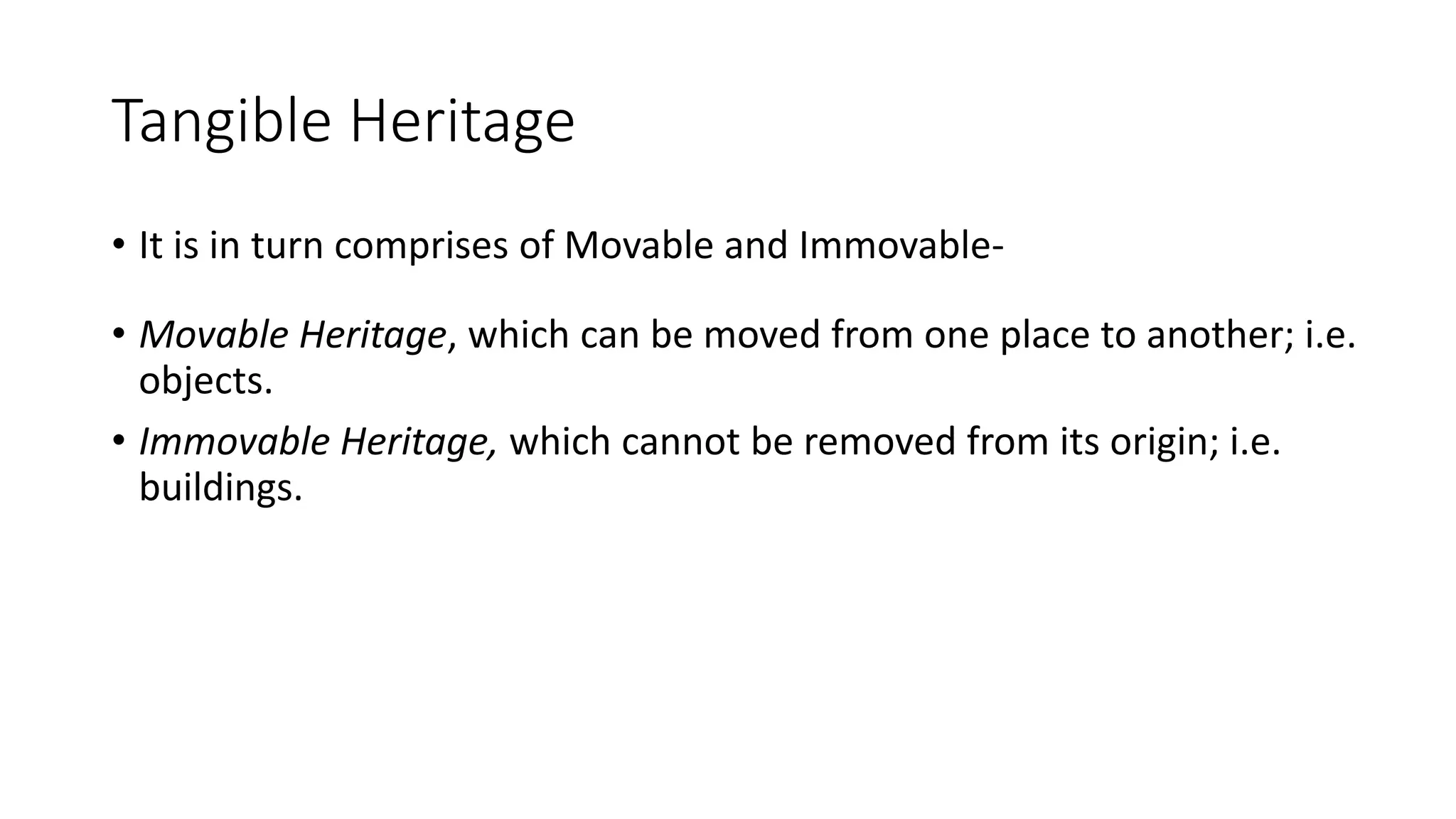 Tangible Heritage 
• It is in turn comprises of Movable and Immovable- 
• Movable Heritage, which can be moved from one place to another; i.e. 
objects. 
• Immovable Heritage, which cannot be removed from its origin; i.e. 
buildings. 
 