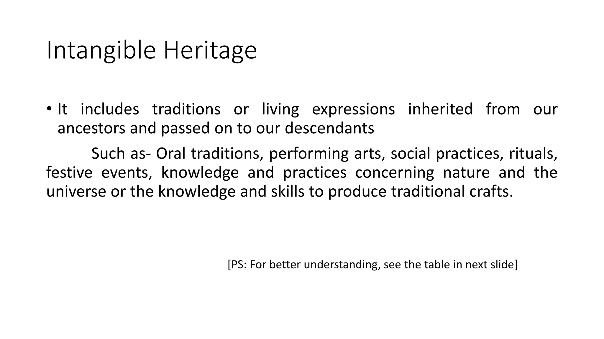 Intangible Heritage 
• It includes traditions or living expressions inherited from our 
ancestors and passed on to our descendants 
Such as- Oral traditions, performing arts, social practices, rituals, 
festive events, knowledge and practices concerning nature and the 
universe or the knowledge and skills to produce traditional crafts. 
[PS: For better understanding, see the table in next slide] 
 