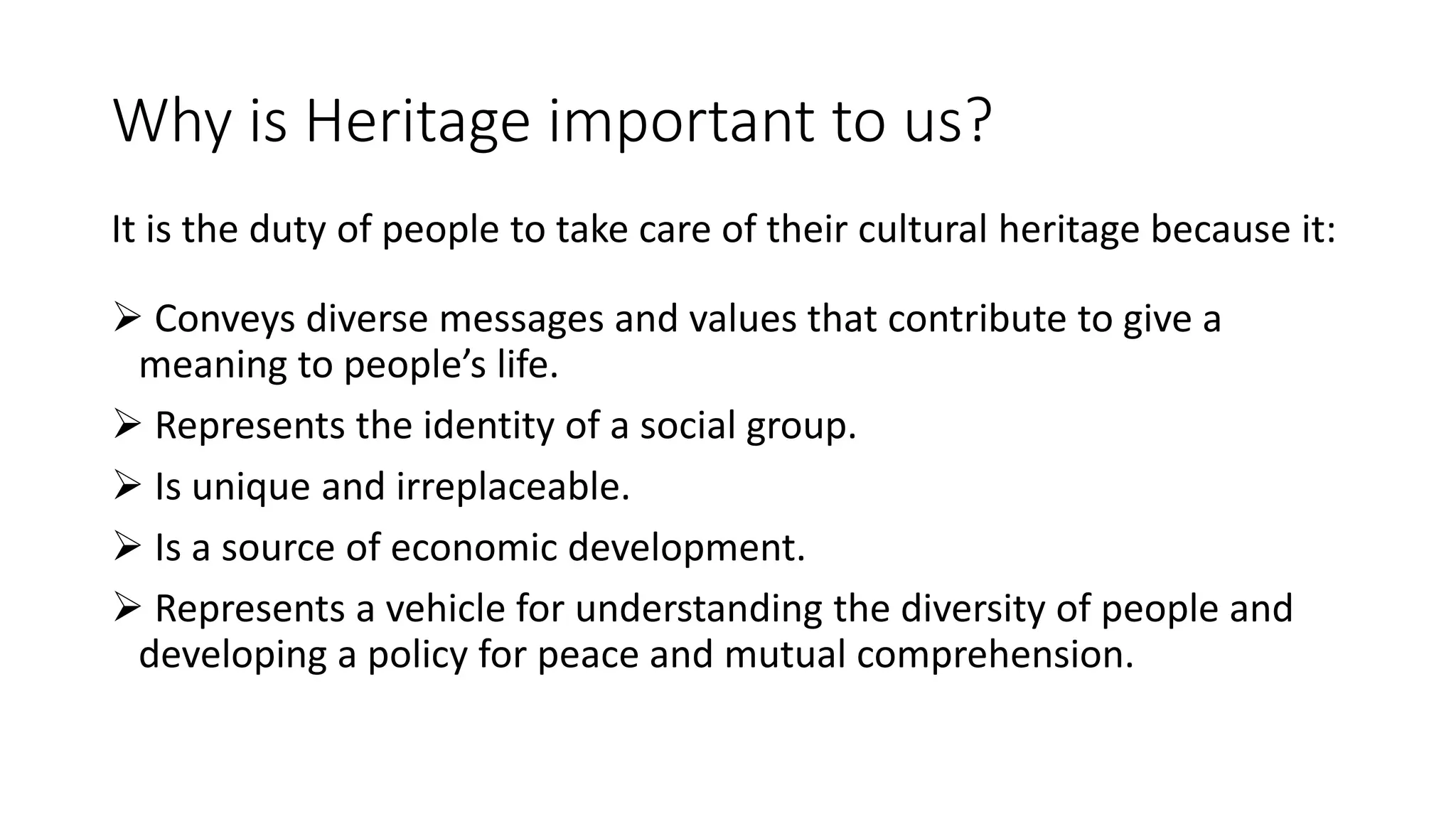 Why is Heritage important to us? 
It is the duty of people to take care of their cultural heritage because it: 
 Conveys diverse messages and values that contribute to give a 
meaning to people’s life. 
 Represents the identity of a social group. 
 Is unique and irreplaceable. 
 Is a source of economic development. 
 Represents a vehicle for understanding the diversity of people and 
developing a policy for peace and mutual comprehension. 
 