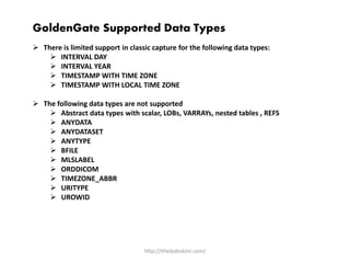 http://ithelpdeskinc.com/
GoldenGate Supported Data Types
 There is limited support in classic capture for the following data types:
 INTERVAL DAY
 INTERVAL YEAR
 TIMESTAMP WITH TIME ZONE
 TIMESTAMP WITH LOCAL TIME ZONE
 The following data types are not supported
 Abstract data types with scalar, LOBs, VARRAYs, nested tables , REFS
 ANYDATA
 ANYDATASET
 ANYTYPE
 BFILE
 MLSLABEL
 ORDDICOM
 TIMEZONE_ABBR
 URITYPE
 UROWID
 