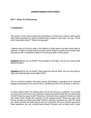 UNDERSTANDING GOD'S GRACE
Part 1 - Grace Vs. Performance
I. Introduction.
This portion of the study is about the importance of continuing to walk in God's grace
after) initial experience of God's wonderful work of grace in your lives. You say, "That's
what I have been doing?" "What's the big deal?"
I believe many of us fail to walk in the fullness of God's grace and often revert back to
walking in a spirit of condemnation and guilt, which leads to a performance based walk,
because we fail to understand reality of a continuous walk in God's grace.
Galatians 3:3 Are you so foolish? Having begun in the Spirit, are you now being made
perfect by flesh?
Galatians 3:3 Are you so foolish? After beginning with the Spirit, are you now trying to
attain your goal through human effort? (NIV)
This is a common problem that exists among all Christians, regardless of our doctrinal
background because of our human nature, something of which we all share in common.
To get an idea of what I am talking about, let me ask all of you a question. If you knew
you only one month to live, how would you prepare yourself to meet the Lord during that
month? Would you pray harder? Would you memorize more scripture? Would you read
your Bible more? Would you involved in more spiritual works? Would you give more
money and get your tithes up-to-date? Will you witness to everyone you see? Or would
you repent of every bad habit and sin that you could think of? If your answer was yes to
these questions, you are a performance based Christian who is trying work to gain
 