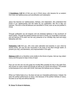 1 Corinthians 1:30 But of Him you are in Christ Jesus, who became for us wisdom
from God; and righteousness and sanctification and redemption.
Jesus has become our righteousness, holiness, and redemption. We understand that
Christ is our righteousness and the basis for our justification. But He is also our
holiness. The truth is that all believers are sanctified in Christ, even as we are justified in
Christ.
Through justification we are forgiven and are declared righteous in the courtroom of
God's justice. Through the perfect holiness we have in Christ, our moral filth is removed,
and we become fit to enter into the very presence of an infinitely holy God and enjoy
fellowship with Him.
Colossians 1:22 And you, who once were alienated and enemies in your mind by
wicked works, yet now He has reconciled in the body of His flesh through death, to
present you holy, and blameless, and irreproachable in His sight.
Hebrews 4:16 Let us therefore come boldly to the throne of grace, that we may obtain
mercy and find grace to help in time of need.
How can we who are not only guilty but morally filthy possibly be holy in the sight God,
who knows our every motive and though as well as our words and actions? The answer
is that because of our union with Christ, God sees His holiness as our holiness.
When our Father looks at us, He does not see our miserable performance. Instead, He
sees the perfect performance of Jesus. And because of the perfect holiness of Jesus,
He sees us as holy and without blemish.
IV. Grace To Grow In Holiness.
 