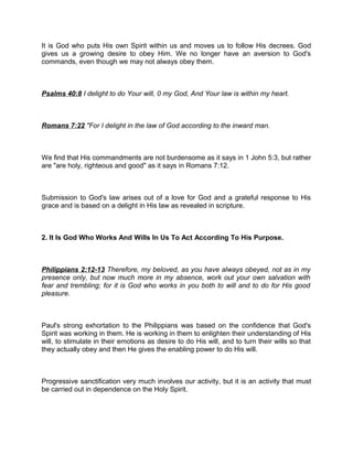 It is God who puts His own Spirit within us and moves us to follow His decrees. God
gives us a growing desire to obey Him. We no longer have an aversion to God's
commands, even though we may not always obey them.
Psalms 40:8 I delight to do Your will, 0 my God, And Your law is within my heart.
Romans 7:22 "For I delight in the law of God according to the inward man.
We find that His commandments are not burdensome as it says in 1 John 5:3, but rather
are "are holy, righteous and good" as it says in Romans 7:12.
Submission to God's law arises out of a love for God and a grateful response to His
grace and is based on a delight in His law as revealed in scripture.
2. It Is God Who Works And Wills In Us To Act According To His Purpose.
Philippians 2:12-13 Therefore, my beloved, as you have always obeyed, not as in my
presence only, but now much more in my absence, work out your own salvation with
fear and trembling; for it is God who works in you both to will and to do for His good
pleasure.
Paul's strong exhortation to the Philippians was based on the confidence that God's
Spirit was working in them. He is working in them to enlighten their understanding of His
will, to stimulate in their emotions as desire to do His will, and to turn their wills so that
they actually obey and then He gives the enabling power to do His will.
Progressive sanctification very much involves our activity, but it is an activity that must
be carried out in dependence on the Holy Spirit.
 
