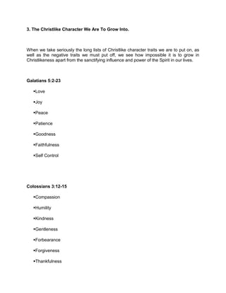 3. The Christlike Character We Are To Grow Into.
When we take seriously the long lists of Christlike character traits we are to put on, as
well as the negative traits we must put off, we see how impossible it is to grow in
Christlikeness apart from the sanctifying influence and power of the Spirit in our lives.
Galatians 5:2-23
Love
Joy
Peace
Patience
Goodness
Faithfulness
Self Control
Colossians 3:12-15
Compassion
Humility
Kindness
Gentleness
Forbearance
Forgiveness
Thankfulness
 