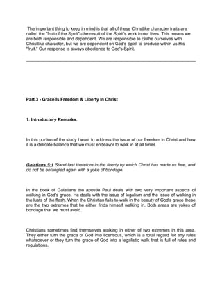 The important thing to keep in mind is that all of these Christlike character traits are
called the "fruit of the Spirit"--the result of the Spirit's work in our lives. This means we
are both responsible and dependent. We are responsible to clothe ourselves with
Christlike character, but we are dependent on God's Spirit to produce within us His
"fruit." Our response is always obedience to God's Spirit.
Part 3 - Grace Is Freedom & Liberty In Christ
1. Introductory Remarks.
In this portion of the study I want to address the issue of our freedom in Christ and how
it is a delicate balance that we must endeavor to walk in at all times.
Galatians 5:1 Stand fast therefore in the liberty by which Christ has made us free, and
do not be entangled again with a yoke of bondage.
In the book of Galatians the apostle Paul deals with two very important aspects of
walking in God's grace. He deals with the issue of legalism and the issue of walking in
the lusts of the flesh. When the Christian fails to walk in the beauty of God's grace these
are the two extremes that he either finds himself walking in. Both areas are yokes of
bondage that we must avoid.
Christians sometimes find themselves walking in either of two extremes in this area.
They either turn the grace of God into licentious, which is a total regard for any rules
whatsoever or they turn the grace of God into a legalistic walk that is full of rules and
regulations.
 