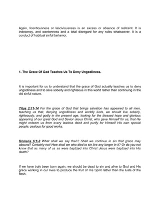 Again, licentiousness or lasciviousness is an excess or absence of restraint. It is
indecency, and wantonness and a total disregard for any rules whatsoever. It is a
conduct of habitual sinful behavior.
1. The Grace Of God Teaches Us To Deny Ungodliness.
It is important for us to understand that the grace of God actually teaches us to deny
ungodliness and to slive soberly and righteous in this world rather than continuing in the
old sinful nature.
Titus 2:11-14 For the grace of God that brings salvation has appeared to all men,
teaching us that, denying ungodliness and worldly lusts, we should live soberly,
righteously, and godly in the present age, looking for the blessed hope and glorious
appearing of our great God and Savior Jesus Christ, who gave Himself for us, that He
might redeem us from every lawless deed and purify for Himself His own special
people, zealous for good works.
Romans 6:1-3 What shall we say then? Shall we continue in sin that grace may
abound? Certainly not! How shall we who died to sin live any longer in it? Or do you not
know that as many of us as were baptized into Christ Jesus were baptized into His
death?
If we have truly been born again, we should be dead to sin and alive to God and His
grace working in our lives to produce the fruit of His Spirit rather than the lusts of the
flesh.
 