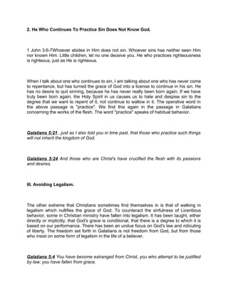 2. He Who Continues To Practice Sin Does Not Know God.
1 John 3:6-7Whoever abides in Him does not sin. Whoever sins has neither seen Him
nor known Him. Little children, let no one deceive you. He who practices righteousness
is righteous, just as He is righteous.
When I talk about one who continues to sin, I am talking about one who has never come
to repentance, but has turned the grace of God into a license to continue in his sin. He
has no desire to quit sinning, because he has never really been born again. If we have
truly been born again, the Holy Spirit in us causes us to hate and despise sin to the
degree that we want to repent of it, not continue to wallow in it. The operative word in
the above passage is "practice". We find this again in the passage in Galatians
concerning the works of the flesh. The word "practice" speaks of habitual behavior.
Galatians 5:21...just as I also told you in time past, that those who practice such things
will not inherit the kingdom of God.
Galatians 5:24 And those who are Christ's have crucified the flesh with its passions
and desires.
III. Avoiding Legalism.
The other extreme that Christians sometimes find themselves in is that of walking in
legalism which nullifies the grace of God. To counteract the sinfulness of Licentious
behavior, some in Christian ministry have fallen into legalism. It has been taught, either
directly or implicitly, that God's grace is conditional, that there is a degree to which it is
based on our performance. There has been an undue focus on God's law and ridiculing
of liberty. The freedom set forth in Galatians is not freedom from God, but from those
who insist on some form of legalism in the life of a believer.
Galatians 5:4 You have become estranged from Christ, you who attempt to be justified
by law; you have fallen from grace.
 