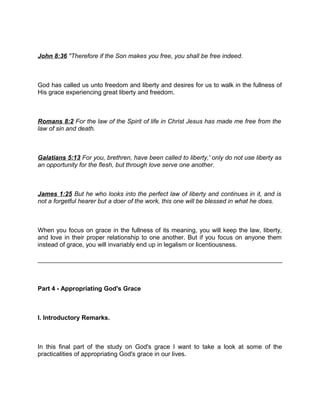 John 8:36 "Therefore if the Son makes you free, you shall be free indeed.
God has called us unto freedom and liberty and desires for us to walk in the fullness of
His grace experiencing great liberty and freedom.
Romans 8:2 For the law of the Spirit of life in Christ Jesus has made me free from the
law of sin and death.
Galatians 5:13 For you, brethren, have been called to liberty,' only do not use liberty as
an opportunity for the flesh, but through love serve one another.
James 1:25 But he who looks into the perfect law of liberty and continues in it, and is
not a forgetful hearer but a doer of the work, this one will be blessed in what he does.
When you focus on grace in the fullness of its meaning, you will keep the law, liberty,
and love in their proper relationship to one another. But if you focus on anyone them
instead of grace, you will invariably end up in legalism or licentiousness.
Part 4 - Appropriating God's Grace
I. Introductory Remarks.
In this final part of the study on God's grace I want to take a look at some of the
practicalities of appropriating God's grace in our lives.
 