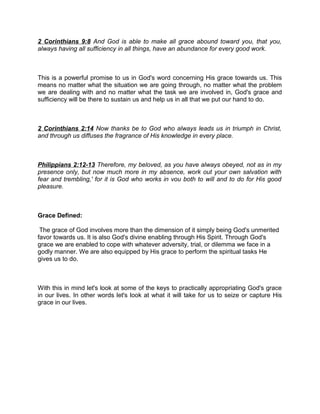 2 Corinthians 9:8 And God is able to make all grace abound toward you, that you,
always having all sufficiency in all things, have an abundance for every good work.
This is a powerful promise to us in God's word concerning His grace towards us. This
means no matter what the situation we are going through, no matter what the problem
we are dealing with and no matter what the task we are involved in, God's grace and
sufficiency will be there to sustain us and help us in all that we put our hand to do.
2 Corinthians 2:14 Now thanks be to God who always leads us in triumph in Christ,
and through us diffuses the fragrance of His knowledge in every place.
Philippians 2:12-13 Therefore, my beloved, as you have always obeyed, not as in my
presence only, but now much more in my absence, work out your own salvation with
fear and trembling,' for it is God who works in vou both to will and to do for His good
pleasure.
Grace Defined:
The grace of God involves more than the dimension of it simply being God's unmerited
favor towards us. It is also God's divine enabling through His Spirit. Through God's
grace we are enabled to cope with whatever adversity, trial, or dilemma we face in a
godly manner. We are also equipped by His grace to perform the spiritual tasks He
gives us to do.
With this in mind let's look at some of the keys to practically appropriating God's grace
in our lives. In other words let's look at what it will take for us to seize or capture His
grace in our lives.
 