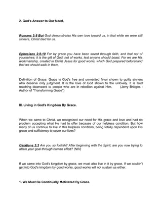 2. God's Answer to Our Need.
Romans 5:8 But God demonstrates His own love toward us, in that while we were still
sinners, Christ died for us.
Ephesians 2:8-10 For by grace you have been saved through faith, and that not of
yourselves; it is the gift of God, not of works, lest anyone should boast. For we are His
workmanship, created in Christ Jesus for good works, which God prepared beforehand
that we should walk in them.
Definition of Grace: Grace is God's free and unmerited favor shown to guilty sinners
who deserve only judgment. It is the love of God shown to the unlovely. It is God
reaching downward to people who are in rebellion against Him. (Jerry Bridges -
Author of "Transforming Grace")
III. Living in God's Kingdom By Grace.
When we came to Christ, we recognized our need for His grace and love and had no
problem accepting what He had to offer because of our helpless condition. But how
many of us continue to live in this helpless condition, being totally dependent upon His
grace and sufficiency to cover our lives?
Galatians 3:3 Are you so foolish? After beginning with the Spirit, are you now trying to
attain your goal through human effort? (NIV)
If we came into God's kingdom by grace, we must also live in it by grace. If we couldn't
get into God's kingdom by good works, good works will not sustain us either.
1. We Must Be Continually Motivated By Grace.
 
