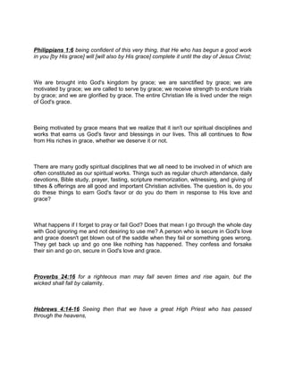 Philippians 1:6 being confident of this very thing, that He who has begun a good work
in you [by His grace] will [will also by His grace] complete it until the day of Jesus Christ;
We are brought into God's kingdom by grace; we are sanctified by grace; we are
motivated by grace; we are called to serve by grace; we receive strength to endure trials
by grace; and we are glorified by grace. The entire Christian life is lived under the reign
of God's grace.
Being motivated by grace means that we realize that it isn't our spiritual disciplines and
works that earns us God's favor and blessings in our lives. This all continues to flow
from His riches in grace, whether we deserve it or not.
There are many godly spiritual disciplines that we all need to be involved in of which are
often constituted as our spiritual works. Things such as regular church attendance, daily
devotions, Bible study, prayer, fasting, scripture memorization, witnessing, and giving of
tithes & offerings are all good and important Christian activities. The question is, do you
do these things to earn God's favor or do you do them in response to His love and
grace?
What happens if I forget to pray or fail God? Does that mean I go through the whole day
with God ignoring me and not desiring to use me? A person who is secure in God's love
and grace doesn't get blown out of the saddle when they fail or something goes wrong.
They get back up and go one like nothing has happened. They confess and forsake
their sin and go on, secure in God's love and grace.
Proverbs 24:16 for a righteous man may fall seven times and rise again, but the
wicked shall fall by calamity.
Hebrews 4:14-16 Seeing then that we have a great High Priest who has passed
through the heavens,
 