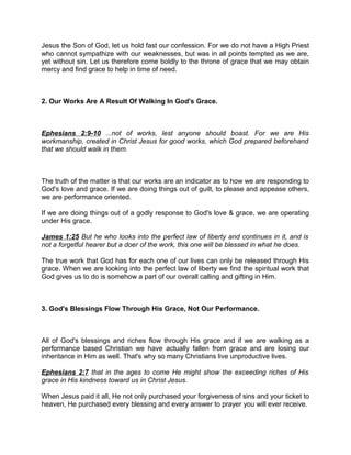Jesus the Son of God, let us hold fast our confession. For we do not have a High Priest
who cannot sympathize with our weaknesses, but was in all points tempted as we are,
yet without sin. Let us therefore come boldly to the throne of grace that we may obtain
mercy and find grace to help in time of need.
2. Our Works Are A Result Of Walking In God's Grace.
Ephesians 2:9-10 ...not of works, lest anyone should boast. For we are His
workmanship, created in Christ Jesus for good works, which God prepared beforehand
that we should walk in them.
The truth of the matter is that our works are an indicator as to how we are responding to
God's love and grace. If we are doing things out of guilt, to please and appease others,
we are performance oriented.
If we are doing things out of a godly response to God's love & grace, we are operating
under His grace.
James 1:25 But he who looks into the perfect law of liberty and continues in it, and is
not a forgetful hearer but a doer of the work, this one will be blessed in what he does.
The true work that God has for each one of our lives can only be released through His
grace. When we are looking into the perfect law of liberty we find the spiritual work that
God gives us to do is somehow a part of our overall calling and gifting in Him.
3. God's Blessings Flow Through His Grace, Not Our Performance.
All of God's blessings and riches flow through His grace and if we are walking as a
performance based Christian we have actually fallen from grace and are losing our
inheritance in Him as well. That's why so many Christians live unproductive lives.
Ephesians 2:7 that in the ages to come He might show the exceeding riches of His
grace in His kindness toward us in Christ Jesus.
When Jesus paid it all, He not only purchased your forgiveness of sins and your ticket to
heaven, He purchased every blessing and every answer to prayer you will ever receive.
 