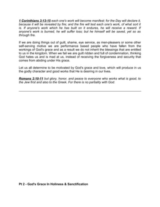 1 Corinthians 3:13-15 each one's work will become manifest; for the Day will declare it,
because it will be revealed by fire; and the fire will test each one's work, of what sort it
is. If anyone's work which he has built on it endures, he will receive a reward. If
anyone's work is burned, he will suffer loss; but he himself will be saved, yet so as
through fire.
If we are doing things out of guilt, shame, eye service, as men-pleasers or some other
self-serving motive we are performance based people who have fallen from the
workings of God's grace and as a result we do not inherit the blessings that are entitled
to us in the kingdom. When we fail we are guilt ridden and full of condemnation, thinking
God hates us and is mad at us, instead of receiving the forgiveness and security that
comes from abiding under His grace.
Let us all determine to be motivated by God's grace and love, which will produce in us
the godly character and good works that He is desiring in our lives.
Romans 2:10-11 but glory, honor, and peace to everyone who works what is good, to
the Jew first and also to the Greek. For there is no partiality with God.
Pt 2 - God's Grace In Holiness & Sanctification
 