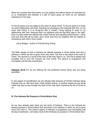 When we consider that God wants us to be perfect and without blame it's important for
us to understand that holiness is a gift of God's grace as much as our salvation
experience in him was.
To live by grace is to live solely by the merit of Jesus Christ. To live by grace is to base
my entire relationship with God, including my acceptance and standing with Him, on my
union with Christ. It is to recognize that in myself I bring nothing of worth to my
relationship with God, because even my righteous acts are like filthy rags in His sight.
Even my best works are stained with mixed motives and imperfect performance. I never
truly love God with all my heart, and I never truly love my neighbor with the degree or
consistency with which I love myself.
(Jerry Bridges - Author of Transforming Grace)
The Bible speaks of both a holiness we already possess in Christ before God and a
holiness in which we are to grow more and more. The first is the result of the work of
Christ. The second is a result of the work of the Holy Spirit in us. The first is perfect and
complete and is ours the moment we trust Christ. The second is progressive and
incomplete until the day of perfection.
Hebrews 10:14 For by one offering He has perfected forever those who are being
sanctified.
In one aspect of sanctification we are already Holy because of Christ's holiness being
imputed unto us. We have been made perfect forever. In another aspect we are being
made holy day by day through the work of the Holy Spirit imparting the life of Christ to
us.
III. The Holiness We Possess In Christ Before God.
As we have already seen there are two kinds of holiness. There is the holiness we
already possess in Christ before God and there is the holiness in which we are to grow
more and more in. This second aspect of holiness is progressive and incomplete until
the day of perfection. Let's take a look at the Holiness we possess in Christ before God.
 