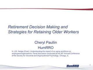 Retirement Decision Making and
Strategies for Retaining Older Workers
Cheryl Paullin
HumRRO
In J.W. Hedge (Chair). Understanding the impact of an aging workforce on
employees/organizations. Panel discussion conducted at the 26th Annual Conference
of the Society for Industrial and Organizational Psychology, Chicago, IL
1
 
