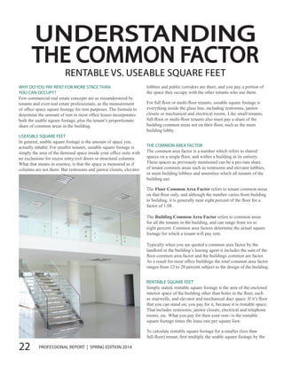 22 PROFESSIONAL REPORT | SPRING EDITION 2014
UNDERSTANDING
THE COMMON FACTOR
RENTABLE VS. USEABLE SQUARE FEET
WHY DO YOU PAY RENT FOR MORE STACE THAN
YOU CAN OCCUPY?
Few commercial real estate concepts are as misunderstood by
tenants and even real estate professionals, as the measurement
of office space square footage for rent purposes. The formula to
determine the amount of rent in most office leases incorporates
both the usable square footage, plus the tenant’s proportionate
share of common areas in the building.
USEASBLE SQUARE FEET
In general, usable square footage is the amount of space you
actually inhabit. For smaller tenants, useable square footage is
simply the area of the demised space inside your office suite with
no exclusions for recess entry/exit doors or structural columns.
What that means in essence, is that the space is measured as if
columns are not there. But restrooms and janitor closets, elevator
lobbies and public corridors are there, and you pay a portion of
the space they occupy with the other tenants who use them.
For full floor or multi-floor tenants, useable square footage is
everything inside the glass line, including restrooms, janitor
closets or mechanical and electrical rooms. Like small tenants,
full-floor or multi-floor tenants also must pay a share of the
building common areas not on their floor, such as the main
building lobby.
THE COMMON AREA FACTOR
The common area factor is a number which refers to shared
spaces on a single floor, and within a building in its entirety.
These spaces as previously mentioned can be a pro-rata share
of tenant common areas such as restrooms and elevator lobbies,
or main building lobbies and amenities which all tenants of the
building use.
The Floor Common Area Factor refers to tenant common areas
on that floor only, and although the number varies from building
to building, it is generally near eight percent of the floor for a
factor of 1.08.
The Building Common Area Factor refers to common areas
for all the tenants in the building, and can range from six to
eight percent. Common area factors determine the actual square
footage for which a tenant will pay rent.
Typically when you are quoted a common area factor by the
landlord or the building’s leasing agent it includes the sum of the
floor common area factor and the buildings common are factor.
As a result for most office buildings the total common area factor
ranges from 12 to 20 percent subject to the design of the building.
RENTABLE SQUARE FEET
Simply stated, rentable square footage is the area of the enclosed
interior space of the building other than holes in the floor, such
as stairwells, and elevator and mechanical duct space. If it’s floor
that you can stand on, you pay for it, because it is rentable space.
That includes restrooms, janitor closets, electrical and telephone
rooms, etc. What you pay for then-your rent--is the rentable
square footage times the lease rate per square foot.
To calculate rentable square footage for a smaller (less than
full-floor) tenant, first multiply the usable square footage by the
 